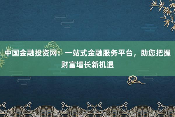 中国金融投资网：一站式金融服务平台，助您把握财富增长新机遇