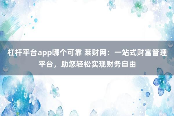 杠杆平台app哪个可靠 莱财网：一站式财富管理平台，助您轻松实现财务自由