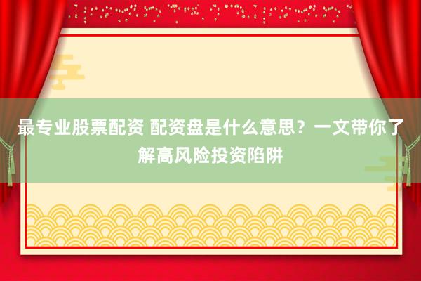 最专业股票配资 配资盘是什么意思？一文带你了解高风险投资陷阱