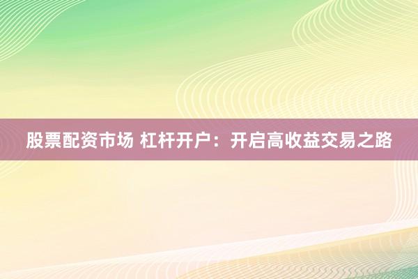 股票配资市场 杠杆开户：开启高收益交易之路