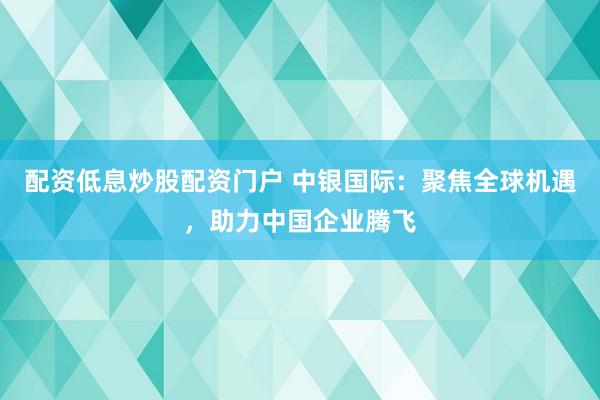 配资低息炒股配资门户 中银国际：聚焦全球机遇，助力中国企业腾飞