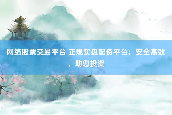 网络股票交易平台 正规实盘配资平台：安全高效，助您投资