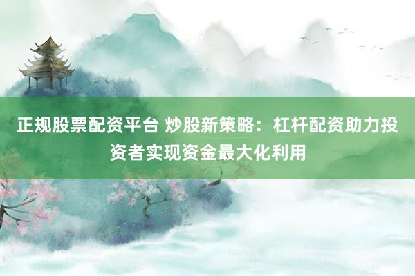 正规股票配资平台 炒股新策略：杠杆配资助力投资者实现资金最大化利用