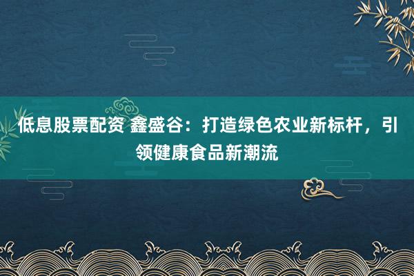 低息股票配资 鑫盛谷:打造绿色农业新标杆,引领健康食品新潮流