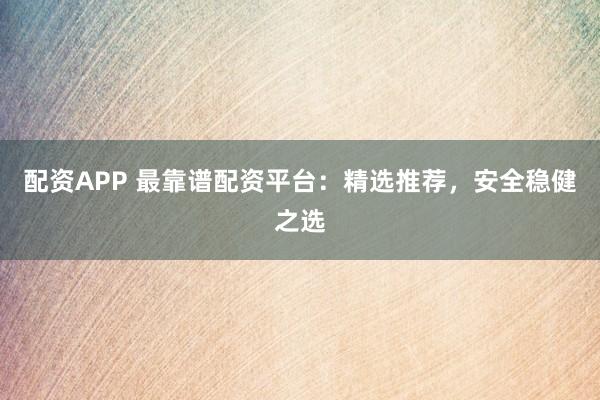 配资APP 最靠谱配资平台：精选推荐，安全稳健之选