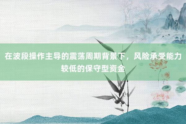在波段操作主导的震荡周期背景下，风险承受能力较低的保守型资金