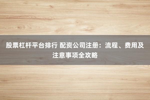 股票杠杆平台排行 配资公司注册：流程、费用及注意事项全攻略