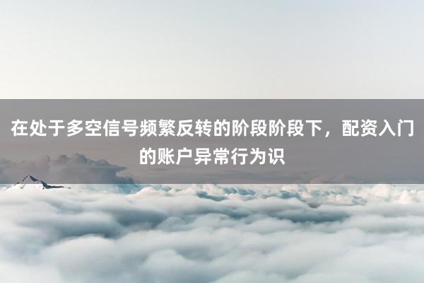 在处于多空信号频繁反转的阶段阶段下，配资入门的账户异常行为识