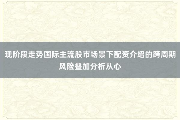现阶段走势国际主流股市场景下配资介绍的跨周期风险叠加分析从心