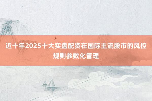 近十年2025十大实盘配资在国际主流股市的风控规则参数化管理