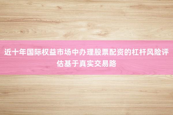 近十年国际权益市场中办理股票配资的杠杆风险评估基于真实交易路