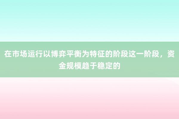 在市场运行以博弈平衡为特征的阶段这一阶段，资金规模趋于稳定的