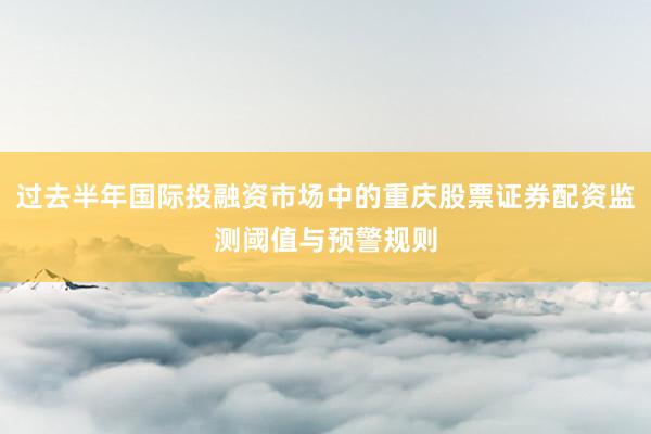 过去半年国际投融资市场中的重庆股票证券配资监测阈值与预警规则