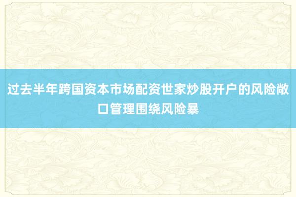 过去半年跨国资本市场配资世家炒股开户的风险敞口管理围绕风险暴
