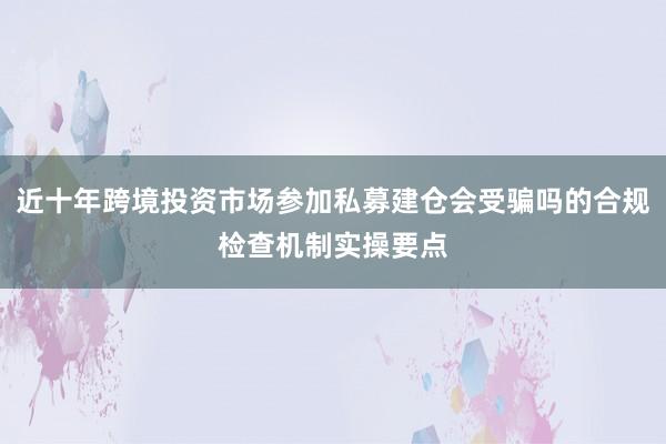 近十年跨境投资市场参加私募建仓会受骗吗的合规检查机制实操要点