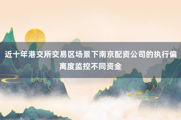 近十年港交所交易区场景下南京配资公司的执行偏离度监控不同资金
