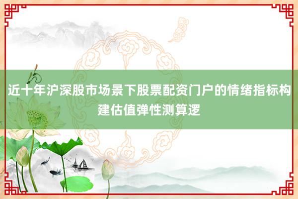 近十年沪深股市场景下股票配资门户的情绪指标构建估值弹性测算逻