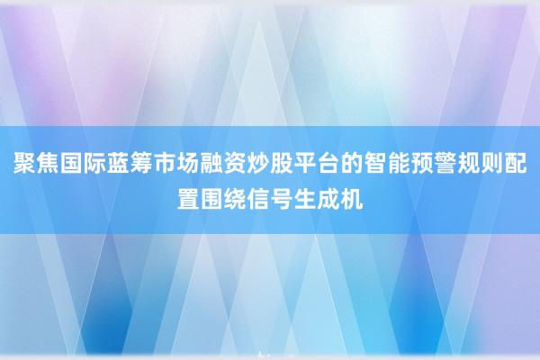 聚焦国际蓝筹市场融资炒股平台的智能预警规则配置围绕信号生成机