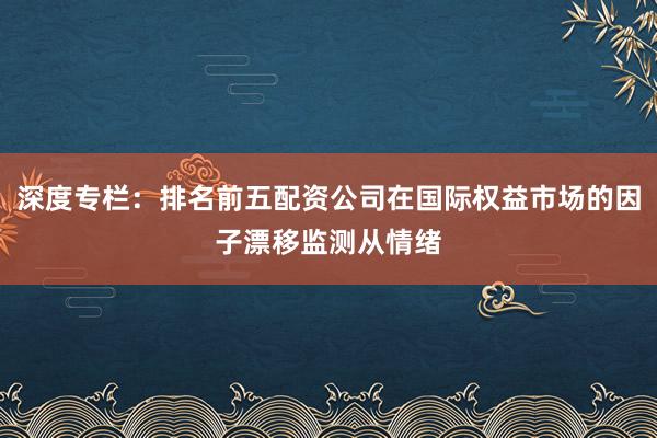 深度专栏:排名前五配资公司在国际权益市场的因子漂移监测从情绪