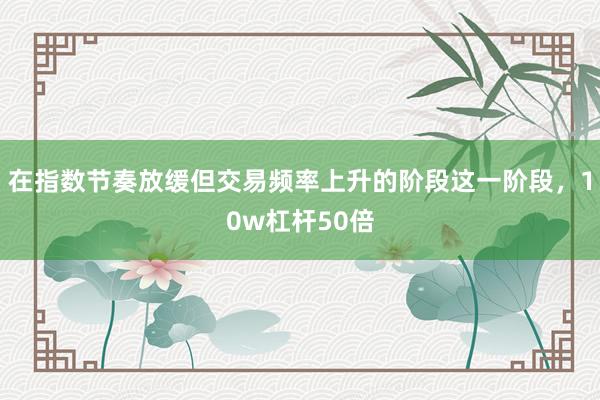 在指数节奏放缓但交易频率上升的阶段这一阶段，10w杠杆50倍