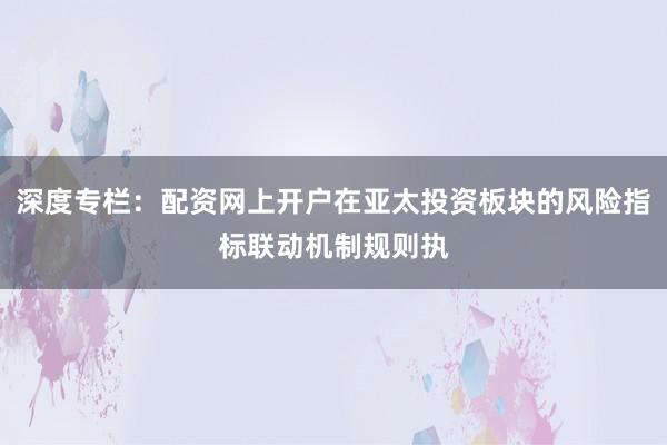 深度专栏：配资网上开户在亚太投资板块的风险指标联动机制规则执