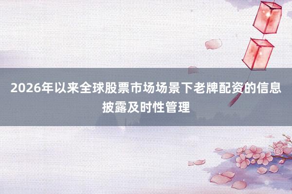 2026年以来全球股票市场场景下老牌配资的信息披露及时性管理