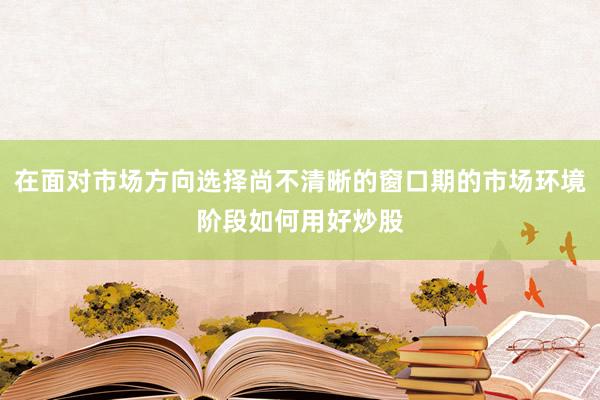 在面对市场方向选择尚不清晰的窗口期的市场环境阶段如何用好炒股