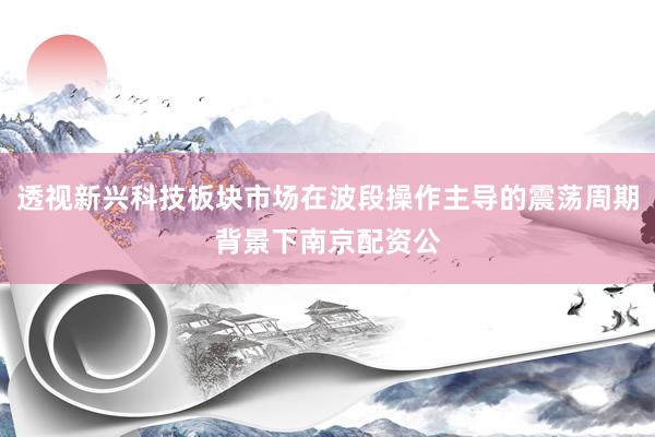 透视新兴科技板块市场在波段操作主导的震荡周期背景下南京配资公