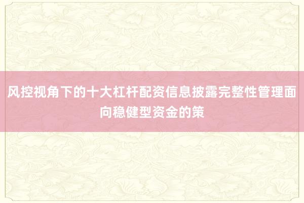 风控视角下的十大杠杆配资信息披露完整性管理面向稳健型资金的策