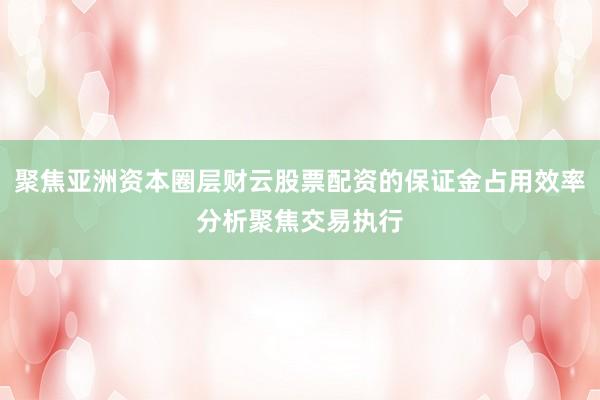 聚焦亚洲资本圈层财云股票配资的保证金占用效率分析聚焦交易执行