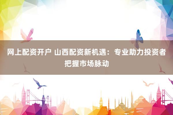 网上配资开户 山西配资新机遇：专业助力投资者把握市场脉动