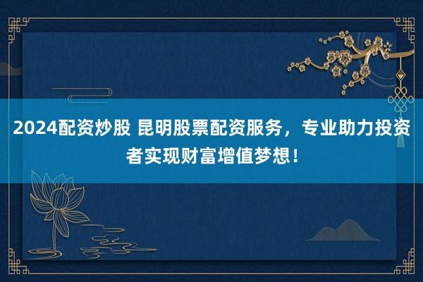 2024配资炒股 昆明股票配资服务，专业助力投资者实现财富增值梦想！