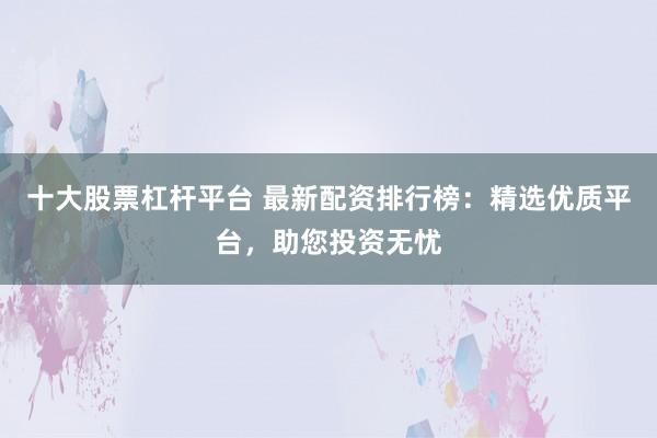 十大股票杠杆平台 最新配资排行榜：精选优质平台，助您投资无忧