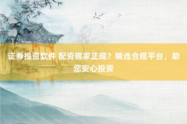 证券投资软件 配资哪家正规？精选合规平台，助您安心投资