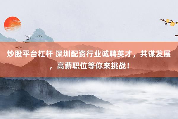 炒股平台杠杆 深圳配资行业诚聘英才，共谋发展，高薪职位等你来挑战！