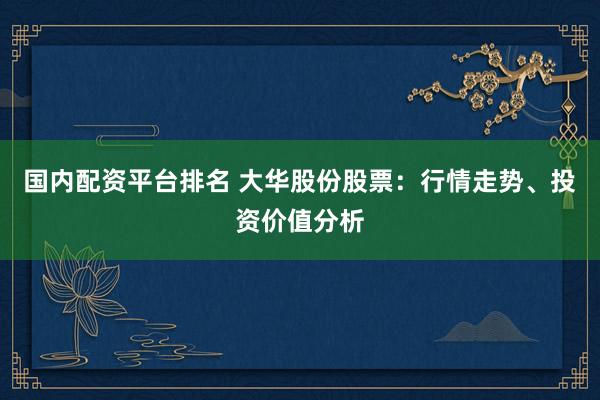 国内配资平台排名 大华股份股票：行情走势、投资价值分析
