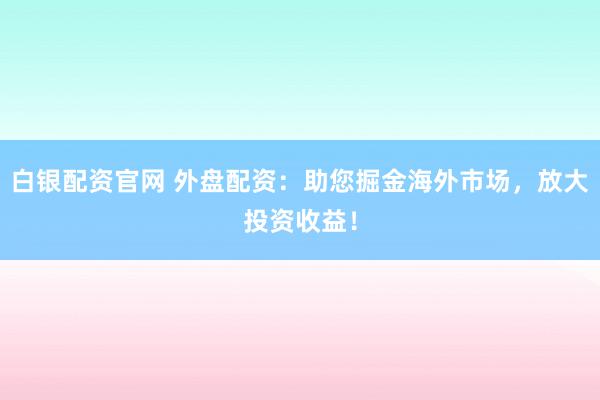 白银配资官网 外盘配资：助您掘金海外市场，放大投资收益！